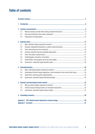 INVESTMENT-GRADE CLIMATE CHANGE POLICY FINANCING THE TRANSITION TO THE LOW-CARBON ECONOMY 5 
Table of contents 
Executive summary ................................................................................................................................................... 3 
1 Introduction ......................................................................................................................................................... 6 
2 Investors and investment .................................................................................................................................... 8 
2.1 What do investors consider when making investment decisions? ............................................................ 8 
2.2 Risk and uncertainty in low-carbon investments ..................................................................................... 9 
2.3 Implications for policymakers ................................................................................................................ 13 
3 Domestic policy ................................................................................................................................................. 15 
3.1 Why is domestic policy important to investors? ...................................................................................... 15 
3.2 Australia: integrated framework for a carbon-intensive economy .......................................................... 15 
3.3 China: attracting ever more investment ................................................................................................. 18 
3.4 Germany: outcomes-focused renewable energy policy ........................................................................... 19 
3.5 India: from policy to policy finance ......................................................................................................... 21 
3.6 United Kingdom: the devil is in the detail ............................................................................................... 23 
3.7 United States: some progress, but much more needed .......................................................................... 25 
3.8 Conclusions: investment-grade domestic policy .................................................................................... 28 
4 International policy ........................................................................................................................................... 30 
4.1 Why is international policy important to investors? ................................................................................ 30 
4.2 International climate change negotiations: some comments on the current state of play .................... 30 
4.3 South Africa: financing policy implementation ...................................................................................... 33 
4.4 Conclusions: investment-grade international policy .............................................................................. 34 
5 Domestic and international carbon markets ................................................................................................... 35 
5.1 Why are carbon markets important to investors? ................................................................................... 35 
5.2 The EU Emissions Trading Scheme: an investment perspective ............................................................. 35 
5.3 Conclusions: investment-grade carbon markets ................................................................................... 37 
6 Concluding comments ....................................................................................................................................... 38 
Appendix 1: 2011 Global Investor Statement on climate change ....................................................................... 39 
Appendix 2: Acronyms ........................................................................................................................................... 42  