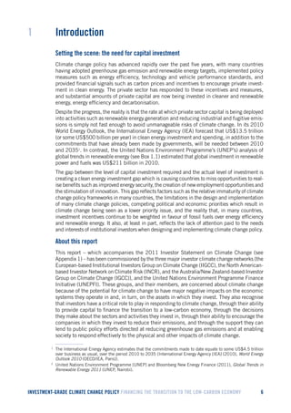 INVESTMENT-GRADE CLIMATE CHANGE POLICY FINANCING THE TRANSITION TO THE LOW-CARBON ECONOMY 6 
1 Introduction 
Setting the scene: the need for capital investment 
Climate change policy has advanced rapidly over the past five years, with many countries having adopted greenhouse gas emission and renewable energy targets, implemented policy measures such as energy efficiency, technology and vehicle performance standards, and provided financial signals such as carbon prices and incentives to encourage private investment in clean energy. The private sector has responded to these incentives and measures, and substantial amounts of private capital are now being invested in cleaner and renewable energy, energy efficiency and decarbonisation. 
Despite the progress, the reality is that the rate at which private sector capital is being deployed into activities such as renewable energy generation and reducing industrial and fugitive emissions is simply not fast enough to avoid unmanageable risks of climate change. In its 2010 World Energy Outlook, the International Energy Agency (IEA) forecast that US$13.5 trillion (or some US$500 billion per year) in clean energy investment and spending, in addition to the commitments that have already been made by governments, will be needed between 2010 and 20351. In contrast, the United Nations Environment Programme’s (UNEP’s) analysis of global trends in renewable energy (see Box 1.1) estimated that global investment in renewable power and fuels was US$211 billion in 2010. 
The gap between the level of capital investment required and the actual level of investment is creating a clean energy investment gap which is causing countries to miss opportunities to realise benefits such as improved energy security, the creation of new employment opportunities and the stimulation of innovation. This gap reflects factors such as the relative immaturity of climate change policy frameworks in many countries, the limitations in the design and implementation of many climate change policies, competing political and economic priorities which result in climate change being seen as a lower priority issue, and the reality that, in many countries, investment incentives continue to be weighted in favour of fossil fuels over energy efficiency and renewable energy. It also, at least in part, reflects the lack of attention paid to the needs and interests of institutional investors when designing and implementing climate change policy. 
About this report2 
This report – which accompanies the 2011 Investor Statement on Climate Change (see Appendix 1) – has been commissioned by the three major investor climate change networks (the European-based Institutional Investors Group on Climate Change (IIGCC), the North American- based Investor Network on Climate Risk (INCR), and the Australia/New Zealand-based Investor Group on Climate Change (IGCC)), and the United Nations Environment Programme Finance Initiative (UNEPFI). These groups, and their members, are concerned about climate change because of the potential for climate change to have major negative impacts on the economic systems they operate in and, in turn, on the assets in which they invest. They also recognise that investors have a critical role to play in responding to climate change, through their ability to provide capital to finance the transition to a low-carbon economy, through the decisions they make about the sectors and activities they invest in, through their ability to encourage the companies in which they invest to reduce their emissions, and through the support they can lend to public policy efforts directed at reducing greenhouse gas emissions and at enabling society to respond effectively to the physical and other impacts of climate change. 
1 The International Energy Agency estimates that the commitments made to date equate to some US$4.5 trillion over business as usual, over the period 2010 to 2035 (International Energy Agency [IEA] (2010), World Energy Outlook 2010 (OECD/IEA, Paris)). 
2 United Nations Environment Programme [UNEP] and Bloomberg New Energy Finance (2011), Global Trends in Renewable Energy 2011 (UNEP, Nairobi).  