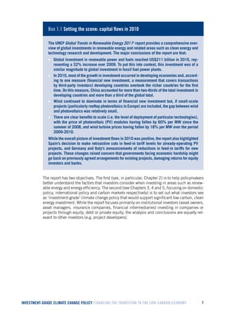 INVESTMENT-GRADE CLIMATE CHANGE POLICY FINANCING THE TRANSITION TO THE LOW-CARBON ECONOMY 7 
Box 1.1 Setting the scene: capital flows in 2010 
The UNEP Global Trends in Renewable Energy 20112 report provides a comprehensive overview of global investments in renewable energy and related areas such as clean energy and technology research and development. The major conclusions of the report are that: 
• Global investment in renewable power and fuels reached US$211 billion in 2010, representing a 32% increase over 2009. To put this into context, this investment was of a similar magnitude to global investment in fossil fuel power plants. 
• In 2010, most of the growth in investment occurred in developing economies and, according to one measure (financial new investment, a measurement that covers transactions by third-party investors) developing countries overtook the richer countries for the first time. On this measure, China accounted for more than two-thirds of the total investment in developing countries and more than a third of the global total. 
• Wind continued to dominate in terms of financial new investment but, if small-scale projects (particularly rooftop photovoltaics in Europe) are included, the gap between wind and photovoltaics was relatively small. 
• There are clear benefits to scale (i.e. the level of deployment of particular technologies), with the price of photovoltaic (PV) modules having fallen by 60% per MW since the summer of 2008, and wind turbine prices having fallen by 18% per MW over the period 2009-2010. 
While the overall picture of investment flows in 2010 was positive, the report also highlighted Spain’s decision to make retroactive cuts in feed-in tariff levels for already-operating PV projects, and Germany and Italy’s announcements of reductions in feed-in tariffs for new projects. These changes raised concern that governments facing economic hardship might go back on previously agreed arrangements for existing projects, damaging returns for equity investors and banks. 
The report has two objectives. The first (see, in particular, Chapter 2) is to help policymakers better understand the factors that investors consider when investing in areas such as renewable energy and energy efficiency. The second (see Chapters 3, 4 and 5, focusing on domestic policy, international policy and carbon markets respectively) is to set out what investors see as ‘investment-grade’ climate change policy that would support significant low carbon, clean energy investment. While the report focuses primarily on institutional investors (asset owners, asset managers, insurance companies, financial intermediaries) investing in companies or projects through equity, debt or private equity, the analysis and conclusions are equally relevant to other investors (e.g. project developers).  