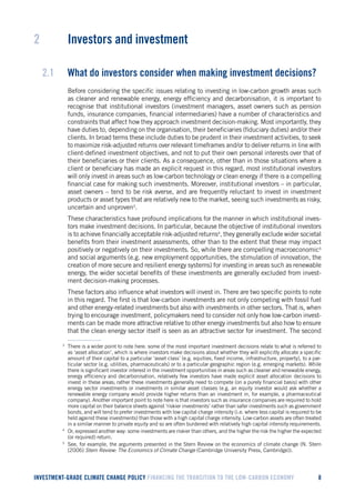INVESTMENT-GRADE CLIMATE CHANGE POLICY FINANCING THE TRANSITION TO THE LOW-CARBON ECONOMY 8 
2 Investors and investment 
2.1 What do investors consider when making investment decisions? 
Before considering the specific issues relating to investing in low-carbon growth areas such as cleaner and renewable energy, energy efficiency and decarbonisation, it is important to recognise that institutional investors (investment managers, asset owners such as pension funds, insurance companies, financial intermediaries) have a number of characteristics and constraints that affect how they approach investment decision-making. Most importantly, they have duties to, depending on the organisation, their beneficiaries (fiduciary duties) and/or their clients. In broad terms these include duties to be prudent in their investment activities, to seek to maximize risk-adjusted returns over relevant timeframes and/or to deliver returns in line with client-defined investment objectives, and not to put their own personal interests over that of their beneficiaries or their clients. As a consequence, other than in those situations where a client or beneficiary has made an explicit request in this regard, most institutional investors will only invest in areas such as low-carbon technology or clean energy if there is a compelling financial case for making such investments. Moreover, institutional investors – in particular, asset owners – tend to be risk averse, and are frequently reluctant to invest in investment products or asset types that are relatively new to the market, seeing such investments as risky, uncertain and unproven3. 
These characteristics have profound implications for the manner in which institutional investors make investment decisions. In particular, because the objective of institutional investors is to achieve financially acceptable risk-adjusted returns4, they generally exclude wider societal benefits from their investment assessments, other than to the extent that these may impact positively or negatively on their investments. So, while there are compelling macroeconomic5 and social arguments (e.g. new employment opportunities, the stimulation of innovation, the creation of more secure and resilient energy systems) for investing in areas such as renewable energy, the wider societal benefits of these investments are generally excluded from investment decision-making processes. 
These factors also influence what investors will invest in. There are two specific points to note in this regard. The first is that low-carbon investments are not only competing with fossil fuel and other energy-related investments but also with investments in other sectors. That is, when trying to encourage investment, policymakers need to consider not only how low-carbon investments can be made more attractive relative to other energy investments but also how to ensure that the clean energy sector itself is seen as an attractive sector for investment. The second 
3 There is a wider point to note here: some of the most important investment decisions relate to what is referred to as ‘asset allocation’, which is where investors make decisions about whether they will explicitly allocate a specific amount of their capital to a particular ‘asset class’ (e.g. equities, fixed income, infrastructure, property), to a particular sector (e.g. utilities, pharmaceuticals) or to a particular geographic region (e.g. emerging markets). While there is significant investor interest in the investment opportunities in areas such as cleaner and renewable energy, energy efficiency and decarbonisation, relatively few investors have made explicit asset allocation decisions to invest in these areas; rather these investments generally need to compete (on a purely financial basis) with other energy sector investments or investments in similar asset classes (e.g. an equity investor would ask whether a renewable energy company would provide higher returns than an investment in, for example, a pharmaceutical company). Another important point to note here is that investors such as insurance companies are required to hold more capital on their balance sheets against ‘riskier investments’ rather than safer investments such as government bonds, and will tend to prefer investments with low capital charge intensity (i.e. where less capital is required to be held against these investments) than those with a high capital charge intensity. Low-carbon assets are often treated in a similar manner to private equity and so are often burdened with relatively high capital intensity requirements. 
4 Or, expressed another way: some investments are riskier than others, and the higher the risk the higher the expected (or required) return. 
5 See, for example, the arguments presented in the Stern Review on the economics of climate change (N. Stern (2006) Stern Review: The Economics of Climate Change (Cambridge University Press, Cambridge)).  