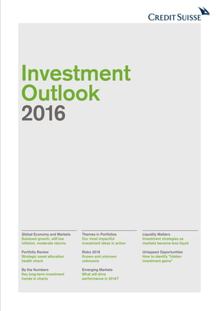 Investment
Outlook
2016
Global Economy and Markets
Subdued growth, still low
inflation, moderate returns
Portfolio Review
Strategic asset allocation
health check
By the Numbers
Key long-term investment
trends in charts
Themes in Portfolios
Our most impactful
investment ideas in action
Risks 2016
Known and unknown
unknowns
Emerging Markets
What will drive
performance in 2016?
Liquidity Matters
Investment strategies as
markets become less liquid
Untapped Opportunities
How to identify “hidden
investment gems”
 