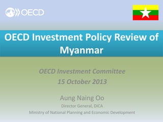 OECD Investment Policy Review of
Myanmar
OECD Investment Committee
15 October 2013
Aung Naing Oo
Director General, DICA
Ministry of National Planning and Economic Development

 