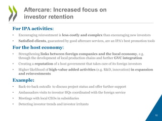 Aftercare: Increased focus on 
investor retention 
For IPA activities: 
• Encouraging reinvestment is less costly and complex than encouraging new investors 
• Satisfied clients, guaranteed by good aftercare services, are an IPA’s best promotion tools 
For the host economy: 
• Strengthening links between foreign companies and the local economy, e.g. 
through the development of local production chains and further GVC integration 
• Creating a reputation of a host government that takes care of its foreign investors 
• Higher likelihood of high-value added activities (e.g. R&D, innovation) in expansion 
and reinvestments 
Example: 
• Back-t0-back outcalls to discuss project status and offer further support 
• Ambassadors visits to investor HQs coordinated with the foreign service 
• Meetings with local CEOs in subsidiaries 
• Detecting investor trends and investor irritants 
10 
 