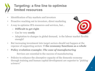Targeting: a fine line to optimise 
limited resources 
• Identification of key markets and investors 
• Proactive reaching out to investors, direct marketing 
• A way to optimise IPA resources and services, but… 
– Difficult to get right 
– Can be very costly 
– Adaptation to changes in global demand, is the labour market flexible 
enough? 
• But increasing investment into target sectors should not happen at the 
expense of supporting sectors  the economy functions as a whole 
• Policy evolution example: The case of manufacturing 
Services are essential to the success of manufacturing 
• Policies to enhance the absorptive capacity of the domestic economy 
through training and human capital development are superior to “picking 
winners” 
11 
 