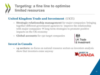 Targeting: a fine line to optimise 
limited resources 
United Kingdom Trade and Investment (UKTI) 
– Strategic relationship management for major companies: bringing 
together different government agencies to improve the relationship 
with major companies  long-term strategies to promote positive 
impacts on the UK economy 
– Global accounts for 150 target companies 
Invest in Canada 
– 14 sectors: no focus on natural resource sectors as investors analysis 
show that investors come anyway 
12 
 