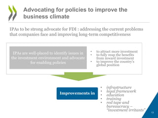 Advocating for policies to improve the 
business climate 
IPAs to be strong advocate for FDI : addressing the current problems 
that companies face and improving long-term competitiveness 
• to attract more investment 
• to fully reap the benefits 
from inward investment 
• to improve the country’s 
global position 
• infrastructure 
• legal framework 
• education 
• training 
• red tape and 
bureaucracy – 
“investment irritants” 
IPAs are well-placed to identify issues in 
the investment environment and advocate 
for enabling policies 
Improvements in 
13 
 