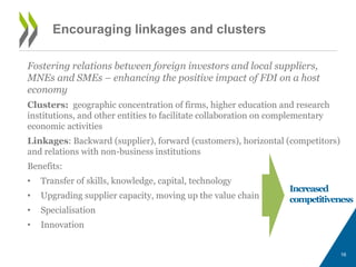 Encouraging linkages and clusters 
Fostering relations between foreign investors and local suppliers, 
MNEs and SMEs – enhancing the positive impact of FDI on a host 
economy 
Clusters: geographic concentration of firms, higher education and research 
institutions, and other entities to facilitate collaboration on complementary 
economic activities 
Linkages: Backward (supplier), forward (customers), horizontal (competitors) 
and relations with non-business institutions 
Benefits: 
• Transfer of skills, knowledge, capital, technology 
• Upgrading supplier capacity, moving up the value chain 
• Specialisation 
• Innovation 
Increased 
competitiveness 
16 
 