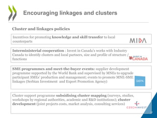 Encouraging linkages and clusters 
Cluster and linkages policies 
17 
Incentives for promoting knowledge and skill transfer to local 
counterparts 
Interministerial cooperation : Invest in Canada’s works with Industry 
Canada to identify clusters and local partners, size and profile of structure / 
functions 
SME programmes and meet-the-buyer events: supplier development 
programme supported by the World Bank and supervised by MNEs to upgrade 
participant SMEs’ production and management; events to promote MNE-SME 
linkages (Serbian Investment and Export Promotion Agency) 
Cluster support programme subsidising cluster mapping (surveys, studies, 
workshops by regional authorities, academic and R&D institutions); cluster 
development (joint projects costs, market analysis, consulting services) 
 