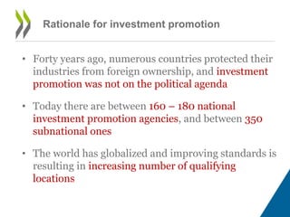 Rationale for investment promotion 
• Forty years ago, numerous countries protected their 
industries from foreign ownership, and investment 
promotion was not on the political agenda 
• Today there are between 160 – 180 national 
investment promotion agencies, and between 350 
subnational ones 
• The world has globalized and improving standards is 
resulting in increasing number of qualifying 
locations 
 