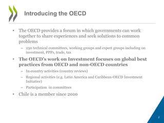 Introducing the OECD 
• The OECD provides a forum in which governments can work 
together to share experiences and seek solutions to common 
problems 
– 250 technical committees, working groups and expert groups including on 
investment, PPPs, trade, tax 
• The OECD’s work on Investment focuses on global best 
practices from OECD and non-OECD countries 
– In-country activities (country reviews) 
– Regional activities (e.g. Latin America and Caribbean-OECD Investment 
Initiative) 
– Participation in committees 
• Chile is a member since 2010 
2 
 