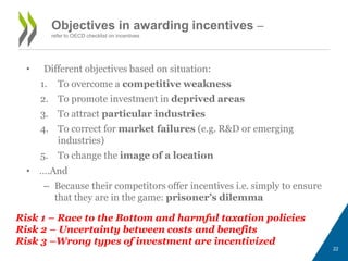 Objectives in awarding incentives – 
refer to OECD checklist on incentives 
• Different objectives based on situation: 
1. To overcome a competitive weakness 
2. To promote investment in deprived areas 
3. To attract particular industries 
4. To correct for market failures (e.g. R&D or emerging 
industries) 
5. To change the image of a location 
• ….And 
– Because their competitors offer incentives i.e. simply to ensure 
that they are in the game: prisoner’s dilemma 
Risk 1 – Race to the Bottom and harmful taxation policies 
Risk 2 – Uncertainty between costs and benefits 
Risk 3 –Wrong types of investment are incentivized 
22 
 