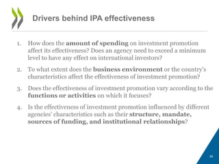 Drivers behind IPA effectiveness 
1. How does the amount of spending on investment promotion 
affect its effectiveness? Does an agency need to exceed a minimum 
level to have any effect on international investors? 
2. To what extent does the business environment or the country's 
characteristics affect the effectiveness of investment promotion? 
3. Does the effectiveness of investment promotion vary according to the 
functions or activities on which it focuses? 
4. Is the effectiveness of investment promotion influenced by different 
agencies’ characteristics such as their structure, mandate, 
sources of funding, and institutional relationships? 
26 
 