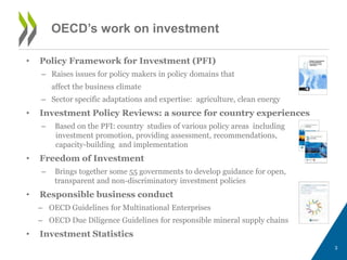 OECD’s work on investment 
• Policy Framework for Investment (PFI) 
– Raises issues for policy makers in policy domains that 
affect the business climate 
– Sector specific adaptations and expertise: agriculture, clean energy 
• Investment Policy Reviews: a source for country experiences 
– Based on the PFI: country studies of various policy areas including 
investment promotion, providing assessment, recommendations, 
capacity-building and implementation 
• Freedom of Investment 
– Brings together some 55 governments to develop guidance for open, 
transparent and non-discriminatory investment policies 
• Responsible business conduct 
– OECD Guidelines for Multinational Enterprises 
– OECD Due Diligence Guidelines for responsible mineral supply chains 
• Investment Statistics 
3 
 