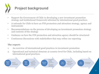 • Support the Government of Chile in developing a new investment promotion 
strategy and institutional framework informed by international good practices. 
• A rationale for Chile to have an FDI promotion and attraction strategy, agency and 
instruments 
• Recommendations on the process of developing an investment promotion strategy 
and contents of the strategy 
• Guidance on how the FDI promotion and attraction agency should be structured 
• Continuous discussions with stakeholders that may refine our reporting 
The report: 
1. An overview of international good practices in investment promotion 
2. Operational and technical elements at country-level for Chile, including based on 
international good practices. 
4 
Project background 
•Early 
research 
August- 
Sept 
2014 
1 week 
mission to 
Chile (2 
experts) 
Sept- 
Oct 
2014 
• Preparation 
of draft 
strategy 
• Preparation 
of 
Investment 
Committee 
IPA Seminar 
Oct-Dec 
2014 
Seminar in 
Paris to 
discuss draft 
strategy 
Dec 
2014 
Finalisation 
of strategy 
Jan 
2015 
 
