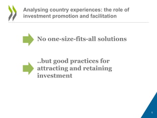 Analysing country experiences: the role of 
investment promotion and facilitation 
No one-size-fits-all solutions 
..but good practices for 
attracting and retaining 
investment 
5 
 