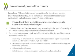 Investment promotion trends 
• Less global FDI equals increased competition for investment projects 
• Importance of attracting more performant investment that increases 
productivity and enhances a country’s competitiveness 
IPAs adjust their activities and devise strategies to 
rise to these new challenges 
8 
• IPA functions and instruments vary according to the level of maturity of 
the IPA and the country’s overall attractiveness for FDI 
• For countries with good track record in attracting FDI, focus of investment 
promotion can be on: 
– Promoting re-investment and investment expansion into higher value-added 
activities, R&D and innovation, high impact FDI 
– Dynamic linkages with local industries and clusters to enhance technology and 
knowledge spill-overs 
– Effective policy advocacy 
– Effective cross-policy, cross-agency and subnational co-ordination 
 