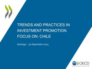 TRENDS AND PRACTICES IN 
INVESTMENT PROMOTION 
FOCUS ON: CHILE 
Santiago – 30 September 2014 
 