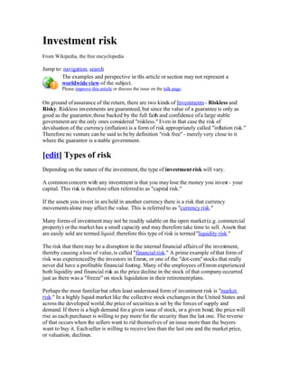 Investment risk
From Wikipedia, the free encyclopedia

Jump to: navigation, search
        The examples and perspective in th article or section may not represent a
                                          is
        worldwide view of the subject.
         Please improve this article or discuss the issue on the talk page.

On ground of assurance of the return, there are two kinds of Investments - Riskless and
Risky. Riskless investments are guaranteed, but since the value of a guarantee is only as
good as the guarantor, those backed by the full faith and confidence of a large stable
government are the only ones considered quot;riskless.quot; Even in that case the risk of
devaluation of the currency (inflation) is a form of risk appropriately called quot;inflation risk.quot;
Therefore no venture can be said to be by definition quot;risk freequot; - merely very close to it
where the guarantor is a stable government.

[edit] Types of risk
Depending on the nature of the investment, the type of investment risk will vary.

A common concern with any investment is that you may lose the money you invest - your
capital. This risk is therefore often referred to as quot;capital risk.quot;

If the assets you invest in are held in another currency there is a risk that currency
movements alone may affect the value. This is referred to as quot;currency risk.quot;

Many forms of investment may not be readily salable on the open market (e.g. commercial
property) or the market has a small capacity and may therefore take time to sell. Assets that
are easily sold are termed liquid; therefore this type of risk is termed quot;liquidity risk.quot;

The risk that there may be a disruption in the internal financial affairs of the investment,
thereby causing a loss of value, is called quot;financial risk.quot; A prime example of that form of
risk was experienced by the investors in Enron, or one of the quot;dot-comquot; stocks that really
never did have a profitable financial footing. Many of the employees of Enron experienced
both liquidity and financial risk as the price decline in the stock of that company occurred
just as there was a quot;freezequot; on stock liquidation in their retirement plans.

Perhaps the most familiar but often least understood form of investment risk is quot;market
risk.quot; In a highly liquid market like the collective stock exchanges in the United States and
across the developed world, the price of securities is set by the forces of supply and
demand. If there is a high demand for a given issue of stock, or a given bond, the price will
rise as each purchaser is willing to pay more for the security than the las one. The reverse
                                                                            t
of that occurs when the sellers want to rid themselves of an issue more than the buyers
want to buy it. Each seller is willing to receive less than the last one and the market price,
or valuation, declines.
 