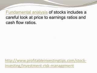 Fundamental analysis of stocks includes a
careful look at price to earnings ratios and
cash flow ratios.

http://www.profitableinvestingtips.com/stockinvesting/investment-risk-management

 