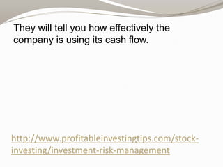 They will tell you how effectively the
company is using its cash flow.

http://www.profitableinvestingtips.com/stockinvesting/investment-risk-management

 