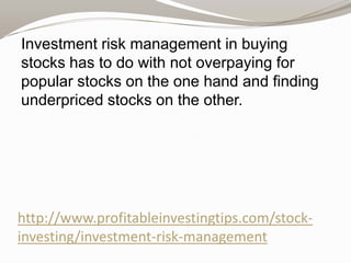 Investment risk management in buying
stocks has to do with not overpaying for
popular stocks on the one hand and finding
underpriced stocks on the other.

http://www.profitableinvestingtips.com/stockinvesting/investment-risk-management

 