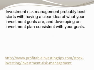 Investment risk management probably best
starts with having a clear idea of what your
investment goals are, and developing an
investment plan consistent with your goals.

http://www.profitableinvestingtips.com/stockinvesting/investment-risk-management

 