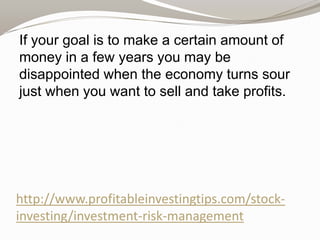 If your goal is to make a certain amount of
money in a few years you may be
disappointed when the economy turns sour
just when you want to sell and take profits.

http://www.profitableinvestingtips.com/stockinvesting/investment-risk-management

 