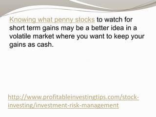 Knowing what penny stocks to watch for
short term gains may be a better idea in a
volatile market where you want to keep your
gains as cash.

http://www.profitableinvestingtips.com/stockinvesting/investment-risk-management

 