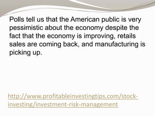 Polls tell us that the American public is very
pessimistic about the economy despite the
fact that the economy is improving, retails
sales are coming back, and manufacturing is
picking up.

http://www.profitableinvestingtips.com/stockinvesting/investment-risk-management

 
