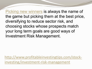 Picking new winners is always the name of
the game but picking them at the best price,
diversifying to reduce sector risk, and
choosing stocks whose prospects match
your long term goals are good ways of
Investment Risk Management.

http://www.profitableinvestingtips.com/stockinvesting/investment-risk-management

 