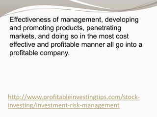 Effectiveness of management, developing
and promoting products, penetrating
markets, and doing so in the most cost
effective and profitable manner all go into a
profitable company.

http://www.profitableinvestingtips.com/stockinvesting/investment-risk-management

 