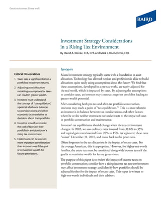 Investment Strategy Considerations
in a Rising Tax Environment
By David A. Klenke, CFA, CPA and Mark J. Blumenthal, CPA
Synopsis
Sound investment strategy typically starts with a foundation in asset
allocation. Technology has allowed novices and professionals alike to build
allocations quite easily using assumptions about the future. We find that
these assumptions, developed in a pre-tax world, are rarely adjusted for
the real world, which is impacted by taxes. By adjusting the assumptions
to consider taxes, an investor may construct superior portfolios leading to
greater wealth potential.
After considering both pre-tax and after-tax portfolio construction,
investors may reach a point of “tax equilibrium.”1
This is a state wherein
an investor is in balance between tax considerations and other factors;
where he or she neither overreacts nor underreacts to the impact of taxes
in portfolio construction and maintenance.
Investors’ tax equilibriums should change when the tax environment
changes. In 2003, we saw ordinary rates lowered from 38.6% to 35%
and capital gain rates lowered from 20% to 15%. As legislated, these rates
“sunset” December 31, 2010, and move back to the prior rates.
Often forgotten in the tax discussion is the impact of estate taxes. For
the average American, this is appropriate. However, for higher-net-worth
families, the estate tax must be considered along with income taxes if the
goal is to maximize wealth for future generations.
The purpose of this paper is to review the impact of income taxes on
portfolio construction; consider how a rising income tax rate environment
may affect investment strategy; and identify how portfolios should be
adjusted further for the impact of estate taxes. This paper is written to
high-net-worth individuals and their advisors.
Critical Observations
1.	Taxes take a significant toll on a
portfolio’s investment returns.
2.	Adjusting asset allocation
modeling assumptions for taxes
can result in greater wealth.
3.	Investors must understand
the concept of “tax equilibrium,”
a point at which one balances
tax considerations and other
economic factors relative to
decisions about their portfolio.
4.	Investors should reconsider
the cost of taxes on their
portfolio in anticipation of a
rising tax environment.
5.	Estate taxes can be an even
more important consideration
than income taxes if the goal
is to maximize wealth for
future generations.
 
