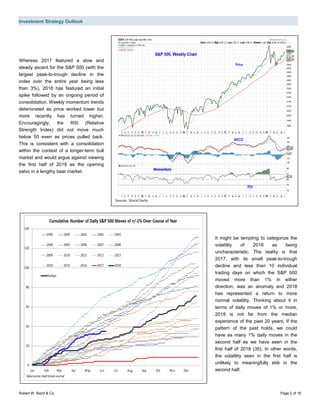 Investment Strategy Outlook
Robert W. Baird & Co. Page 2 of 16
Whereas 2017 featured a slow and
steady ascent for the S&P 500 (with the
largest peak-to-trough decline in the
index over the entire year being less
than 3%), 2018 has featured an initial
spike followed by an ongoing period of
consolidation. Weekly momentum trends
deteriorated as price worked lower but
more recently has turned higher.
Encouragingly, the RSI (Relative
Strength Index) did not move much
below 50 even as prices pulled back.
This is consistent with a consolidation
within the context of a longer-term bull
market and would argue against viewing
the first half of 2018 as the opening
salvo in a lengthy bear market.
It might be tempting to categorize the
volatility of 2018 as being
uncharacteristic. The reality is that
2017, with its small peak-to-trough
decline and less than 10 individual
trading days on which the S&P 500
moved more than 1% in either
direction, was an anomaly and 2018
has represented a return to more
normal volatility. Thinking about it in
terms of daily moves of 1% or more,
2018 is not far from the median
experience of the past 20 years. If the
pattern of the past holds, we could
have as many 1% daily moves in the
second half as we have seen in the
first half of 2018 (35). In other words,
the volatility seen in the first half is
unlikely to meaningfully ebb in the
second half.
Source: StockCharts
 