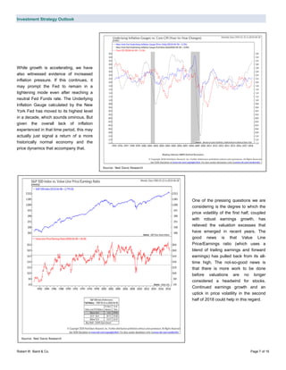 Investment Strategy Outlook
Robert W. Baird & Co. Page 7 of 16
While growth is accelerating, we have
also witnessed evidence of increased
inflation pressure. If this continues, it
may prompt the Fed to remain in a
tightening mode even after reaching a
neutral Fed Funds rate. The Underlying
Inflation Gauge calculated by the New
York Fed has moved to its highest level
in a decade, which sounds ominous. But
given the overall lack of inflation
experienced in that time period, this may
actually just signal a return of a more
historically normal economy and the
price dynamics that accompany that.
One of the pressing questions we are
considering is the degree to which the
price volatility of the first half, coupled
with robust earnings growth, has
relieved the valuation excesses that
have emerged in recent years. The
good news is that Value Line
Price/Earnings ratio (which uses a
blend of trailing earnings and forward
earnings) has pulled back from its all-
time high. The not-so-good news is
that there is more work to be done
before valuations are no longer
considered a headwind for stocks.
Continued earnings growth and an
uptick in price volatility in the second
half of 2018 could help in this regard.
Source: Ned Davis Research
Source: Ned Davis Research
 