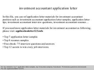 investment accountant application letter 
In this file, you can ref application letter materials for investment accountant 
position such as investment accountant application letter samples, application letter 
tips, investment accountant interview questions, investment accountant resumes… 
If you need more application letter materials for investment accountant as following, 
please visit: applicationletter123.info 
• Top 7 application letter samples 
• Top 8 resumes samples 
• Free ebook: 75 interview questions and answers 
• Top 12 secrets to win every job interviews 
For top materials: top 7 application letter samples, top 8 resumes samples, free ebook: 75 interview questions and answers 
Pls visit: applicationletter123.info 
Interview questions and answers – free download/ pdf and ppt file 
 