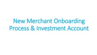 New Merchant Onboarding
Process & Investment Account
.
 