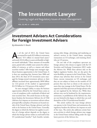 The Investment Lawyer
Covering Legal and Regulatory Issues of Asset Management
Copyright © 2015 by CCH Incorporated. All Rights Reserved.
A
s of the end of 2013, the United States
accounted for nearly $23 trillion in retirement
assets,1
$15 trillion in mutual fund assets,2
and nearly $10.8 trillion in assets attributable to high-
net-worth individuals.3
These amounts of investable
assets, paired with a reliable court system for enforce-
ability of contracts, as well as a mature and robust
securities market,4
offer foreign asset managers sign-
ificant business opportunities in the United States. It
is then not surprising that, between June 2000 and
June 2013, the share of US investment assets man-
aged by foreign-owned investment advisers or their
affiliates increased from approximately $898 billion
(or 12.6 percent of the market) to approximately
$2,153 billion (or 15.8 percent of the market).5
An asset manager’s ability to enjoy the business
opportunities offered by the United States comes at
a cost of compliance with a multitude of federal and
state securities laws. This article focuses on the regu-
latory burdens the Investment Advisers Act of 1940
(Advisers Act) imposes on investment advisers whose
principal office and place of business are located out-
side of the United States (foreign advisers) and who
wish to do business in the United States. Generally,
the degree to which the Advisers Act applies to activ-
ities of a foreign adviser depends on the degree to
which the foreign adviser wishes to avail itself of the
US jurisdictional benefits.6
Such benefits include,
among other things, advertising and marketing an
adviser’s services in the United States, executing
transactions on US exchanges, and retaining clients
who are US persons.
On one side of the compliance spectrum are
foreign advisers who choose to register with the US
Securities and Exchange Commission (SEC) under
the Advisers Act. While these advisers take on the
highest regulatory burden, they are also given the
most flexibility to operate in the United States. These
advisers may advertise their services in the United
States, execute transaction on US exchanges, and
they are not subject to limits on the number of US
persons they may have as clients or the amount of
assets they may manage in the United States. On the
opposite end of the spectrum are foreign advisers who
are not regulated by the Advisers Act. While these
advisers may not be burdened by the requirements,
restrictions, or prohibitions of the Advisers Act, they
are very limited in the degree to which they can avail
themselves of the US jurisdictional benefits.7
This article outlines the ways foreign advisers
can operate in the United States and summarizes the
regulatory burdens the Advisers Act imposes on each
of the ways. The article also addresses certain busi-
ness activities in which foreign advisers may engage
in the United States without falling under the regu-
latory purview of the Advisers Act.
Investment Advisers Act Considerations
for Foreign Investment Advisers
ByAlexandre V. Rourk
VOL. 22, NO. 4 • APRIL 2015
 
