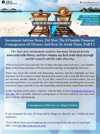 Investment Advisor News, Del Mar: The 8 Possible Financial Consequences Of Divorce And How To Avoid Them, PART 1 
“50%offirst,67%ofsecondand74%ofthirdmarriagesendindivorce,”saysJenniferBakeroftheForestInstituteofProfessionalPsychologyinSpringfield,Missouri. 
Thesemayseemliketerribleanddepressingstatistics,buttheyhighlightjusthowimportantitisforwomentomakefinancialprovisionsintheeventthattheirmarriagetoobecomesanotherstatistic.So,ifyoufindyourselfinapositionwhereyouareconsideringdivorce,itiscrucialthatyoubeginmakingplansanddoingthenecessaryresearchtoequipyourselftofacetheimpendingandpotentiallyroughfinancialtimes. 
Inthisfour-partarticleseries,Iexplore,withthehelpofsomeinvestmentadvisorsinDelMar,the8possiblefinancialconsequencesofdivorceandhowyoucanavoidthemwiththerightplanning. 
Consequences of Divorce # 1: Empty Pockets 
Ifyoulamentedthecostoflivingbefore,thingsareabouttogetawholelotmoreexpensive! 
“You’ll likely find yourself dipping into your savings to foot the cost of your legal bills,” warn Del Mar financial advisors.  