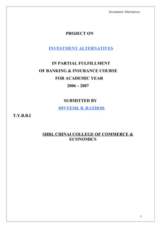 Investment Alternatives
PROJECT ON
INVESTMENT ALTERNATIVES
IN PARTIAL FULFILLMENT
OF BANKING & INSURANCE COURSE
FOR ACADEMIC YEAR
2006 – 2007
SUBMITTED BY
DIVYESH. B. RATHOD
T.Y.B.B.I
SHRI. CHINAI COLLEGE OF COMMERCE &
ECONOMICS
1
 