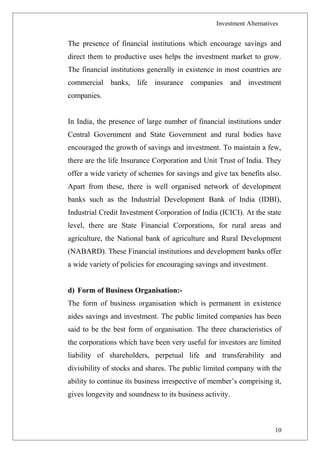 Investment Alternatives
The presence of financial institutions which encourage savings and
direct them to productive uses helps the investment market to grow.
The financial institutions generally in existence in most countries are
commercial banks, life insurance companies and investment
companies.
In India, the presence of large number of financial institutions under
Central Government and State Government and rural bodies have
encouraged the growth of savings and investment. To maintain a few,
there are the life Insurance Corporation and Unit Trust of India. They
offer a wide variety of schemes for savings and give tax benefits also.
Apart from these, there is well organised network of development
banks such as the Industrial Development Bank of India (IDBI),
Industrial Credit Investment Corporation of India (ICICI). At the state
level, there are State Financial Corporations, for rural areas and
agriculture, the National bank of agriculture and Rural Development
(NABARD). These Financial institutions and development banks offer
a wide variety of policies for encouraging savings and investment.
d) Form of Business Organisation:-
The form of business organisation which is permanent in existence
aides savings and investment. The public limited companies has been
said to be the best form of organisation. The three characteristics of
the corporations which have been very useful for investors are limited
liability of shareholders, perpetual life and transferability and
divisibility of stocks and shares. The public limited company with the
ability to continue its business irrespective of member’s comprising it,
gives longevity and soundness to its business activity.
10
 