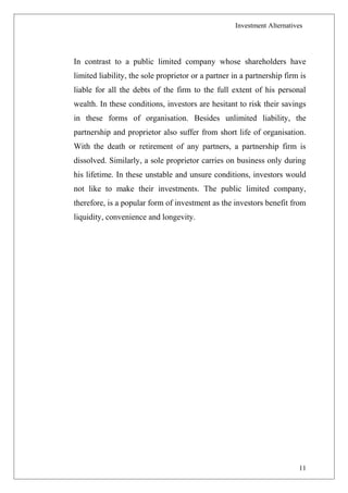 Investment Alternatives
In contrast to a public limited company whose shareholders have
limited liability, the sole proprietor or a partner in a partnership firm is
liable for all the debts of the firm to the full extent of his personal
wealth. In these conditions, investors are hesitant to risk their savings
in these forms of organisation. Besides unlimited liability, the
partnership and proprietor also suffer from short life of organisation.
With the death or retirement of any partners, a partnership firm is
dissolved. Similarly, a sole proprietor carries on business only during
his lifetime. In these unstable and unsure conditions, investors would
not like to make their investments. The public limited company,
therefore, is a popular form of investment as the investors benefit from
liquidity, convenience and longevity.
11
 
