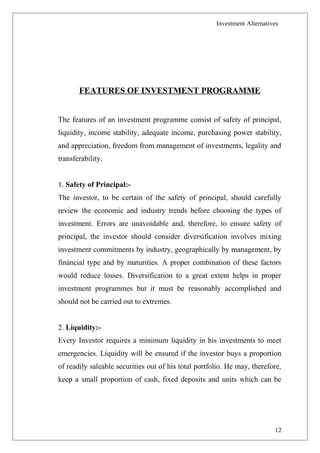 Investment Alternatives
FEATURES OF INVESTMENT PROGRAMME
The features of an investment programme consist of safety of principal,
liquidity, income stability, adequate income, purchasing power stability,
and appreciation, freedom from management of investments, legality and
transferability.
1. Safety of Principal:-
The investor, to be certain of the safety of principal, should carefully
review the economic and industry trends before choosing the types of
investment. Errors are unavoidable and, therefore, to ensure safety of
principal, the investor should consider diversification involves mixing
investment commitments by industry, geographically by management, by
financial type and by maturities. A proper combination of these factors
would reduce losses. Diversification to a great extent helps in proper
investment programmes but it must be reasonably accomplished and
should not be carried out to extremes.
2. Liquidity:-
Every Investor requires a minimum liquidity in his investments to meet
emergencies. Liquidity will be ensured if the investor buys a proportion
of readily saleable securities out of his total portfolio. He may, therefore,
keep a small proportion of cash, fixed deposits and units which can be
12
 