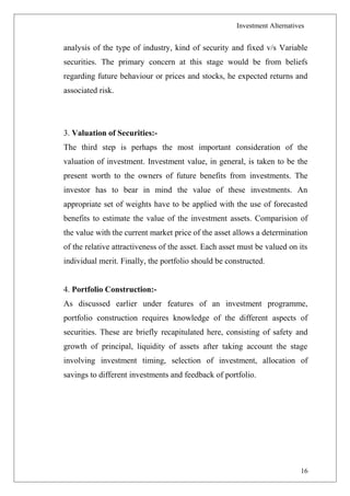 Investment Alternatives
analysis of the type of industry, kind of security and fixed v/s Variable
securities. The primary concern at this stage would be from beliefs
regarding future behaviour or prices and stocks, he expected returns and
associated risk.
3. Valuation of Securities:-
The third step is perhaps the most important consideration of the
valuation of investment. Investment value, in general, is taken to be the
present worth to the owners of future benefits from investments. The
investor has to bear in mind the value of these investments. An
appropriate set of weights have to be applied with the use of forecasted
benefits to estimate the value of the investment assets. Comparision of
the value with the current market price of the asset allows a determination
of the relative attractiveness of the asset. Each asset must be valued on its
individual merit. Finally, the portfolio should be constructed.
4. Portfolio Construction:-
As discussed earlier under features of an investment programme,
portfolio construction requires knowledge of the different aspects of
securities. These are briefly recapitulated here, consisting of safety and
growth of principal, liquidity of assets after taking account the stage
involving investment timing, selection of investment, allocation of
savings to different investments and feedback of portfolio.
16
 