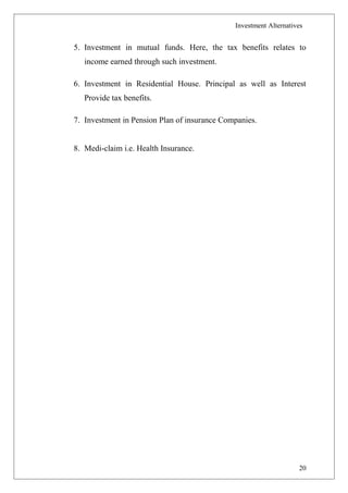 Investment Alternatives
5. Investment in mutual funds. Here, the tax benefits relates to
income earned through such investment.
6. Investment in Residential House. Principal as well as Interest
Provide tax benefits.
7. Investment in Pension Plan of insurance Companies.
8. Medi-claim i.e. Health Insurance.
20
 