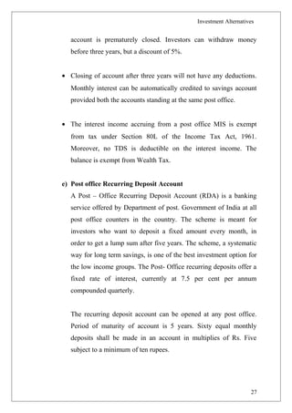 Investment Alternatives
account is prematurely closed. Investors can withdraw money
before three years, but a discount of 5%.
• Closing of account after three years will not have any deductions.
Monthly interest can be automatically credited to savings account
provided both the accounts standing at the same post office.
• The interest income accruing from a post office MIS is exempt
from tax under Section 80L of the Income Tax Act, 1961.
Moreover, no TDS is deductible on the interest income. The
balance is exempt from Wealth Tax.
e) Post office Recurring Deposit Account
A Post – Office Recurring Deposit Account (RDA) is a banking
service offered by Department of post. Government of India at all
post office counters in the country. The scheme is meant for
investors who want to deposit a fixed amount every month, in
order to get a lump sum after five years. The scheme, a systematic
way for long term savings, is one of the best investment option for
the low income groups. The Post- Office recurring deposits offer a
fixed rate of interest, currently at 7.5 per cent per annum
compounded quarterly.
The recurring deposit account can be opened at any post office.
Period of maturity of account is 5 years. Sixty equal monthly
deposits shall be made in an account in multiplies of Rs. Five
subject to a minimum of ten rupees.
27
 