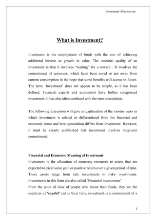 Investment Alternatives
What is Investment?
Investment is the employment of funds with the aim of achieving
additional income or growth in value. The essential quality of an
investment is that it involves “waiting” for a reward . It involves the
commitment of resources, which have been saved or put away from
current consumption in the hope that some benefits will accrue in future.
The term ‘Investment’ does not appear to be simple, as it has been
defined. Financial experts and economists have further categorized
investment. It has also often confused with the term speculation.
The following discussion will give an explanation of the various ways in
which investment is related or differentiated from the financial and
economic sense and how speculation differs from investment. However,
it must be clearly established that investment involves long-term
commitment.
Financial and Economic Meaning of Investment
Investment is the allocation of monetary resources to assets that are
expected to yield some gain or positive return over a given period of time.
These assets range from safe investments to risky investments.
Investments in this form are also called ‘Financial investments’
From the point of view of people who invest their funds, they are the
suppliers of ‘capital’ and in their view, investment is a commitment of a
3
 