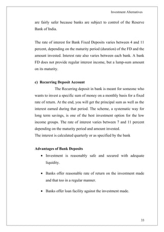Investment Alternatives
are fairly safer because banks are subject to control of the Reserve
Bank of India.
The rate of interest for Bank Fixed Deposits varies between 4 and 11
percent, depending on the maturity period (duration) of the FD and the
amount invested. Interest rate also varies between each bank. A bank
FD does not provide regular interest income, but a lump-sum amount
on its maturity.
c) Recurring Deposit Account
The Recurring deposit in bank is meant for someone who
wants to invest a specific sum of money on a monthly basis for a fixed
rate of return. At the end, you will get the principal sum as well as the
interest earned during that period. The scheme, a systematic way for
long term savings, is one of the best investment option for the low
income groups. The rate of interest varies between 7 and 11 percent
depending on the maturity period and amount invested.
The interest is calculated quarterly or as specified by the bank
Advantages of Bank Deposits
• Investment is reasonably safe and secured with adequate
liquidity.
• Banks offer reasonable rate of return on the investment made
and that too in a regular manner.
• Banks offer loan facility against the investment made.
33
 