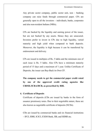 Investment Alternatives
Any private sector company, public sector unit, non – banking
company can raise funds through commercial paper. CPs are
generally open to all the investors – individuals, banks, corporates
and also non-resident Indians (NRIs).
CPs are backed by the liquidity and earning power of the issuer,
but are not backed by any assets. Hence they are unsecured.
Investors prefer to invest in CPs due to high liquidity, varied
maturity and high yield when compared to bank deposits.
Moreover, the liquidity is high because it can be transferred by
endorsement and delivery.
CPs are issued in multipies of Rs. 5 lakhs and the minimum size of
each issue is Rs. 5 lakhs. Also CPs have a minimum maturity
period of 15 days and a maximum of 1 year. Unlike Certificate of
Deposits, the issuer can Buy-Back its Own CP.
The company needs to get the commercial paper credit rated
by one of the approved credit rating agencies like
CRISIL/ICRA/DCR, as prescribed by RBI.
4. Certificate of Deposits
Certificate of deposits (CDs are issued by banks in the form of
usuance promissory notes. Due to their negotiable nature, these are
also known as negotiable certificate of deposits (NCDs).
CDs are issued by commercial banks and six financial institutions
– IFCI, IDBI, ICICI, EXIM Bank, IIB, and SIDBI etc.
38
 