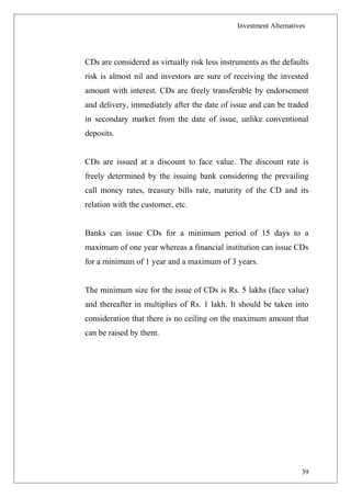 Investment Alternatives
CDs are considered as virtually risk less instruments as the defaults
risk is almost nil and investors are sure of receiving the invested
amount with interest. CDs are freely transferable by endorsement
and delivery, immediately after the date of issue and can be traded
in secondary market from the date of issue, unlike conventional
deposits.
CDs are issued at a discount to face value. The discount rate is
freely determined by the issuing bank considering the prevailing
call money rates, treasury bills rate, maturity of the CD and its
relation with the customer, etc.
Banks can issue CDs for a minimum period of 15 days to a
maximum of one year whereas a financial institution can issue CDs
for a minimum of 1 year and a maximum of 3 years.
The minimum size for the issue of CDs is Rs. 5 lakhs (face value)
and thereafter in multiplies of Rs. 1 lakh. It should be taken into
consideration that there is no ceiling on the maximum amount that
can be raised by them.
39
 