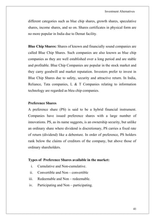 Investment Alternatives
different categories such as blue chip shares, growth shares, speculative
shares, income shares, and so on. Shares certificates in physical form are
no more popular in India due to Demat facility.
Blue Chip Shares: Shares of known and financially sound companies are
called Blue Chip Shares. Such companies are also known as blue chip
companies as they are well established over a long period and are stable
and profitable. Blue Chip Companies are popular in the stock market and
they carry goodwill and market reputation. Investors prefer to invest in
Blue Chip Shares due to safety, security and attractive return. In India,
Reliance, Tata companies, L & T Companies relating to information
technology are regarded as bleu chip companies.
Preference Shares
A preference share (PS) is said to be a hybrid financial instrument.
Companies have issued preference shares with a large number of
innovations. PS, as its name suggests, is an ownership security, but unlike
an ordinary share where dividend is discretionary, PS carries a fixed rate
of return (dividend) like a debenture. In order of preference, PS holders
rank below the claims of creditors of the company, but above those of
ordinary shareholders.
Types of Preference Shares available in the market:
i. Cumulative and Non-cumulative.
ii. Convertible and Non – convertible
iii. Redeemable and Non – redeemable.
iv. Participating and Non – participating.
41
 